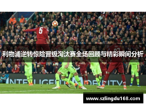 利物浦逆转惊险晋级淘汰赛全场回顾与精彩瞬间分析