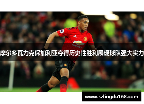 摩尔多瓦力克保加利亚夺得历史性胜利展现球队强大实力