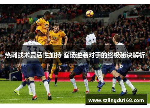 热刺战术灵活性加持 客场逆袭对手的终极秘诀解析