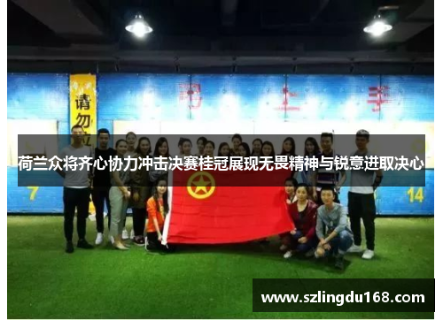 荷兰众将齐心协力冲击决赛桂冠展现无畏精神与锐意进取决心