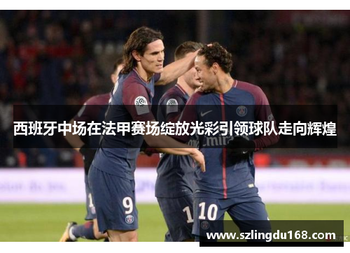 西班牙中场在法甲赛场绽放光彩引领球队走向辉煌