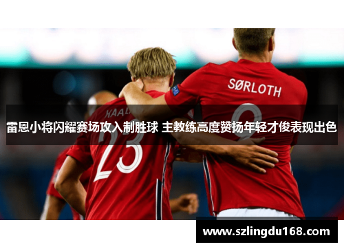 雷恩小将闪耀赛场攻入制胜球 主教练高度赞扬年轻才俊表现出色