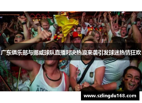 广东俱乐部与挪威球队直播对决热浪来袭引发球迷热情狂欢