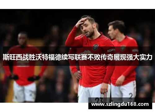 斯旺西战胜沃特福德续写联赛不败传奇展现强大实力