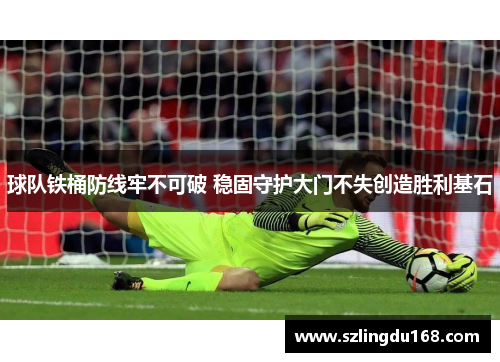 球队铁桶防线牢不可破 稳固守护大门不失创造胜利基石