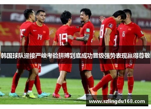 韩国球队迎接严峻考验拼搏到底成功晋级强势表现赢得尊敬