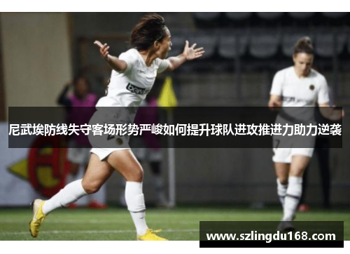 尼武埃防线失守客场形势严峻如何提升球队进攻推进力助力逆袭